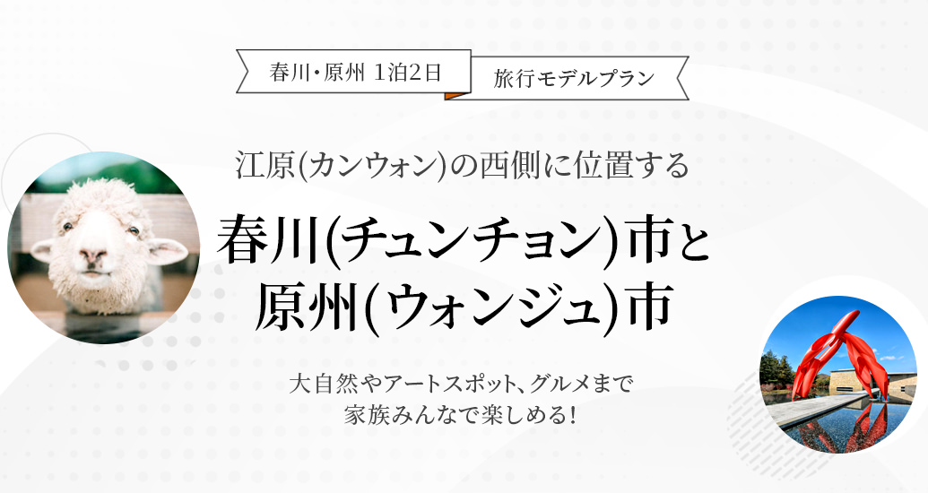 春川・原州 １泊２日　旅行モデルプラン-江原(カンウォン)の西側に位置する春川(チュンチョン)市と原州(ウォンジュ)市