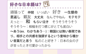 ＜好きな日本語は？＞
頑張って、仲間、いっぱい、好き、一生懸命、恩返し、親友、大丈夫、なんでやねん、モテモテ、えっと…、和
そうそうそうそうそうそう～：相槌を打つ感じがとても面白い
もらい泣き、～あう(ex．わかちあう…)：韓国には無い表現であり、相手との共感を強調するという意味から暖かい言葉だと思う
私のこと好き？：日本の女の子が言ったとき可愛かったから