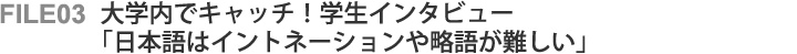 File03 大学内でキャッチ!学生インタビュー 「日本語はイントネーションや略語が難しい」 File03 大学内でキャッチ!学生インタビュー 「日本語はイントネーションや略語が難しい」