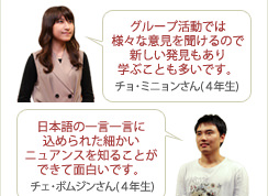 
チョ・ミニョンさん(４年生) グループ活動では様々な意見を聞けるので新しい発見もあり学ぶことも多いです。
チェ・ボムジンさん(４年生) 日本語の一言一言に込められた細かいニュアンスを知ることができて面白いです。
