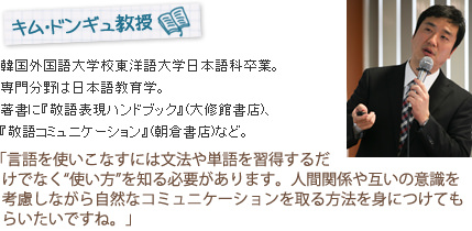 
キム・ドンギュ教授
韓国外国語大学校東洋語大学日本語科卒業。専門分野は日本語教育学。著書に『敬語表現ハンドブック』(大修館書店)、『敬語コミュニケーション』(朝倉書店)など。
「言語を使いこなすには文法や単語を習得するだけでなく“使い方”を知る必要があります。人間関係や互いの意識を考慮しながら自然なコミュニケーションを取る方法を身につけてもらいたいですね。」
