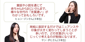 
ヒョン・ジンさん(３年生) 童話や小説を通じて赤ちゃんからおじいさんまで、様々な世代の「言葉遣い」がわかっておもしろいです。
ヤン・ダヒさん(３年生) 単純に直訳するだけではニュアンスや印象が大きく変わってしまうことが多いので、どの言葉がいいかじっくり考えるのが勉強になります。

