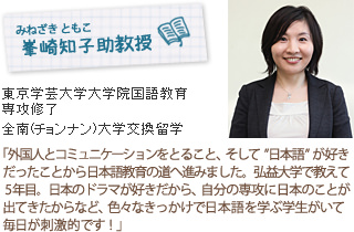 峯崎知子(みねざき・ともこ)助教授
D3東京学芸大学国語教育専攻
光州(クァンジュ)全南(チョンナン)大学交換留学
外国人とコミュニケーションをとること、そして「日本語」が好きだったことから日本語教育の道へ進みました。弘益大学で教えて５年目。日本のドラマが好きだから、自分の専攻に日本のことが出てきたからなど、色々なきっかけで日本語を学ぶ学生がいて毎日が刺激的です！