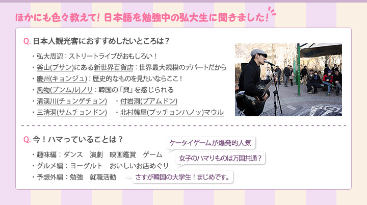 ほかにも色々教えて！日本語を勉強中の弘大生に聞きました！
日本人観光客におすすめしたいところは？
・弘大周辺　(ストリートライブがおもしろい！
・釜山(プサン)にある新世界百貨店 (世界最大規模のデパートだから
・慶州　(歴史的なものを見たいならここ！
・風物(プンムル)ノリ　(韓国の「興」を感じられる
・清渓川(チョンゲチョン)　・付岩洞(プアムドン)
・三清洞(サムチョンドン)　・北村韓屋(プッチョンハノッ)マウル