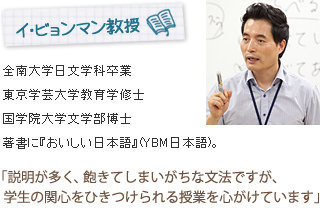 イ・ビョンマン教授
全南大学日文学科卒業
日本・東京学芸大学教育学修士
日本・国学院大学文学部博士
著書に『おいしい日本語』(YBM日本語)。
「説明が多く、飽きてしまいがちな文法ですが、学生の関心をひきつけられる授業を心がけています」