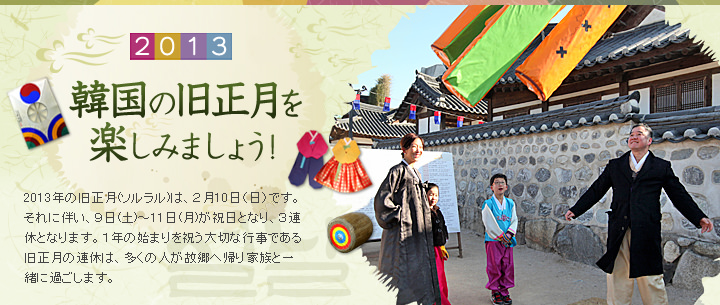 2013韓国の旧正月を楽しみましょう！　2013年の旧正月(ソルラル)は、２月10日（日）です。それに伴い、９日(土)～11日(月)が祝日となり、３連休となります。１年の始まりを祝う大切な行事である旧正月の連休は、多くの人が故郷へ帰り家族と一緒に過ごします。