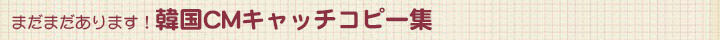まだまだあります!韓国CMキャッチコピー集 まだまだあります!韓国CMキャッチコピー集